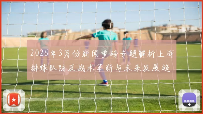 2026年3月份新闻重磅专题解析上海排球队防反战术革新与未来发展趋势