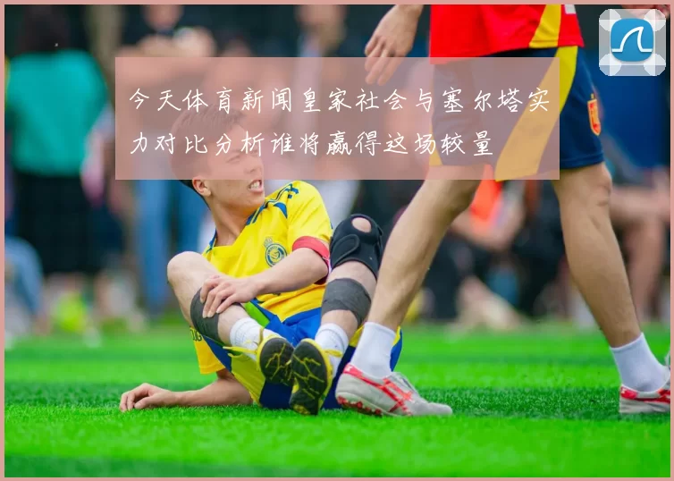 今天体育新闻皇家社会与塞尔塔实力对比分析谁将赢得这场较量