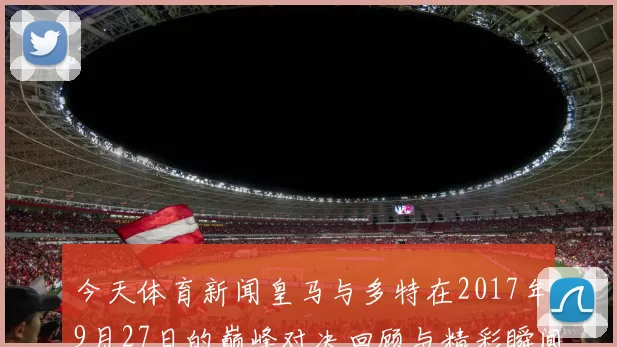 今天体育新闻皇马与多特在2017年9月27日的巅峰对决回顾与精彩瞬间分析