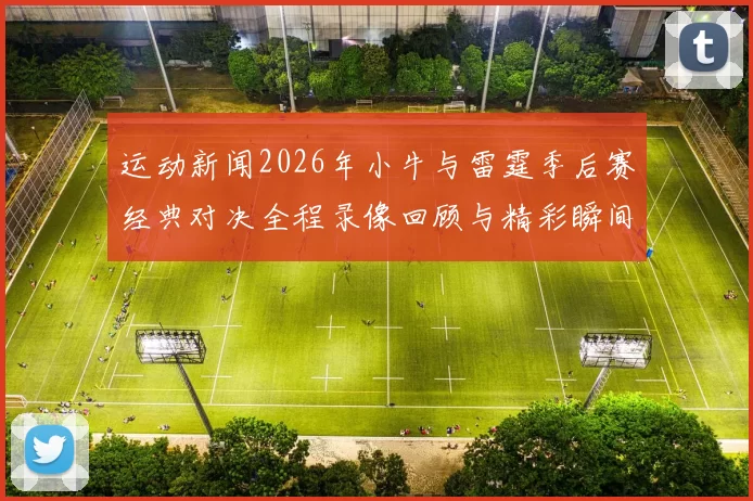 运动新闻2026年小牛与雷霆季后赛经典对决全程录像回顾与精彩瞬间分析