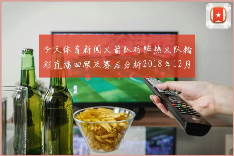 今天体育新闻火箭队对阵热火队精彩直播回顾及赛后分析2018年12月21日赛事亮点
