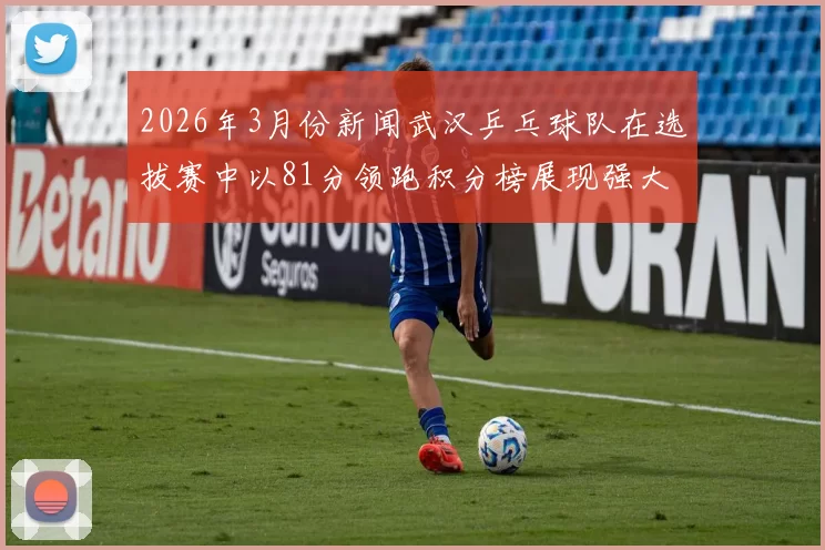 2026年3月份新闻武汉乒乓球队在选拔赛中以81分领跑积分榜展现强大实力